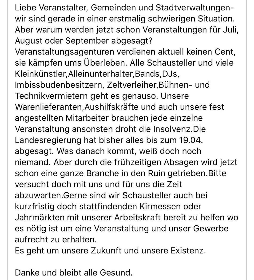 Liebe Veranstalter, Gemeinden und Stadtverwaltungen- wir sind gerade in einer erstmalig schwierigen Situation. Aber warum werden jetzt schon Veranstaltungen für Juli, August oder September abgesagt? Veranstaltungsagenturen verdienen aktuell keinen Cent, sie kämpfen ums Überleben. Alle Schausteller und viele Kleinkünstler,Alleinunterhalter,Bands,DJs, Imbissbudenbesitzern, Zeltverleiher,Bühnen- und Technikvermietern geht es genauso. Unsere Warenlieferanten,Aushilfskräfte und auch unsere fest angestellten Mitarbeiter brauchen jede einzelne Veranstaltung ansonsten droht die Insolvenz.Die Landesregierung hat bisher alles bis zum 19.04. abgesagt. Was danach kommt, weiß doch noch niemand. Aber durch die frühzeitigen Absagen wird jetzt schon eine ganze Branche in den Ruin getrieben.Bitte versucht doch mit uns und für uns die Zeit abzuwarten.Gerne sind wir Schausteller auch bei kurzfristig doch stattfindenden Kirmessen oder Jahrmärkten mit unserer Arbeitskraft bereit zu helfen wo es nötig ist um eine Veranstaltung und unser Gewerbe aufrecht zu erhalten.
Es geht um unsere Zukunft und unsere Existenz.

Danke und bleibt alle Gesund.

Gerne teilen an

Behörden
Verwaltungen
Platzmeister
Organisatoren
Bürgermeister
Bürgermeisterin
Stadt

Bitte macht uns aufmerksam.

Vielen lieben Dank für Ihre Freundschaft.